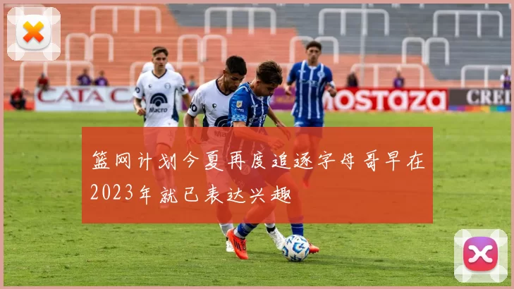 篮网计划今夏再度追逐字母哥早在2023年就已表达兴趣