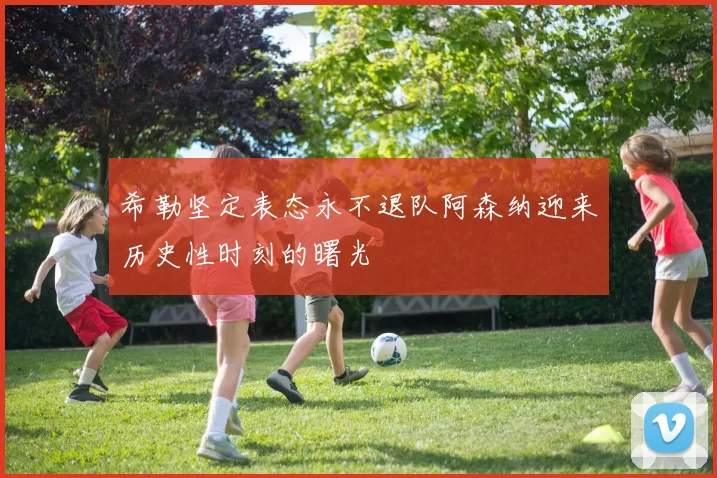 希勒坚定表态永不退队阿森纳迎来历史性时刻的曙光