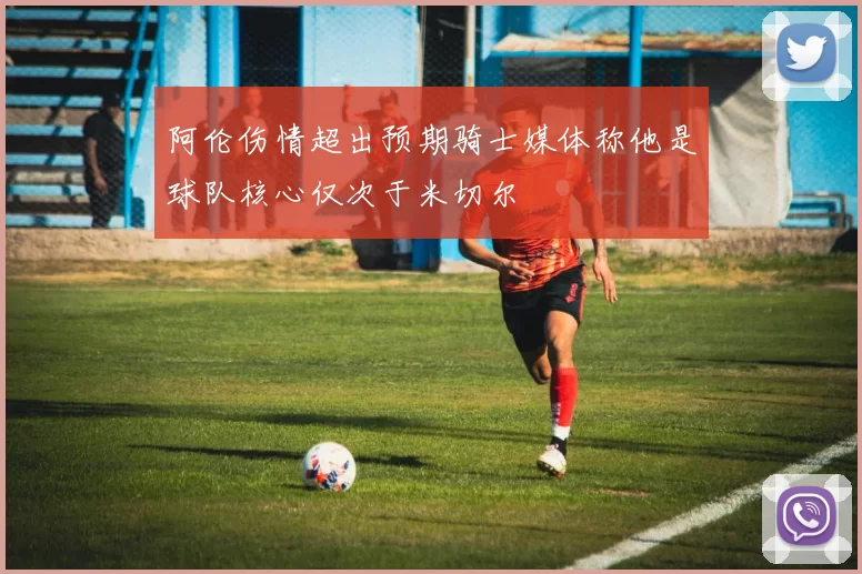 阿伦伤情超出预期骑士媒体称他是球队核心仅次于米切尔