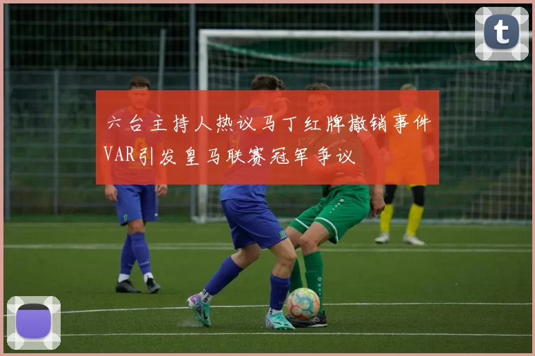 六台主持人热议马丁红牌撤销事件VAR引发皇马联赛冠军争议