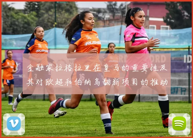 金融家拉格拉里在皇马的重要性及其对欧超和伯纳乌翻新项目的推动作用