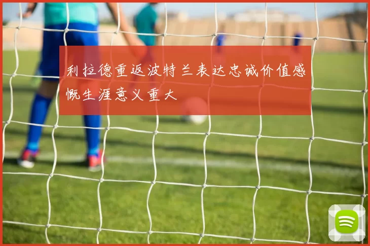 利拉德重返波特兰表达忠诚价值感慨生涯意义重大