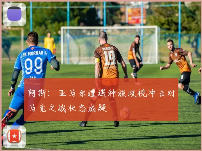 阿斯：亚马尔遭遇种族歧视冲击对马竞之战状态成疑