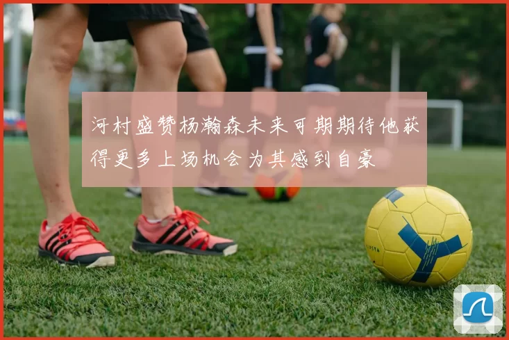 河村盛赞杨瀚森未来可期期待他获得更多上场机会为其感到自豪